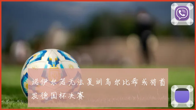 诺伊尔若无法复训乌尔比希或将首发德国杯决赛