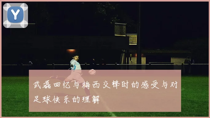 武磊回忆与梅西交锋时的感受与对足球快乐的理解