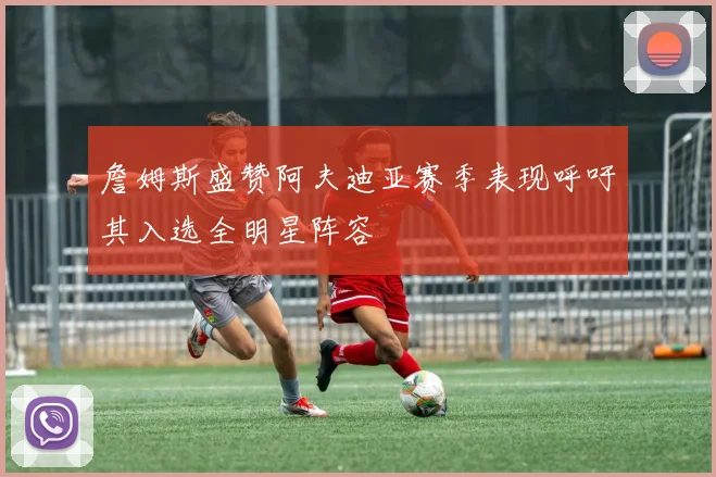 詹姆斯盛赞阿夫迪亚赛季表现呼吁其入选全明星阵容