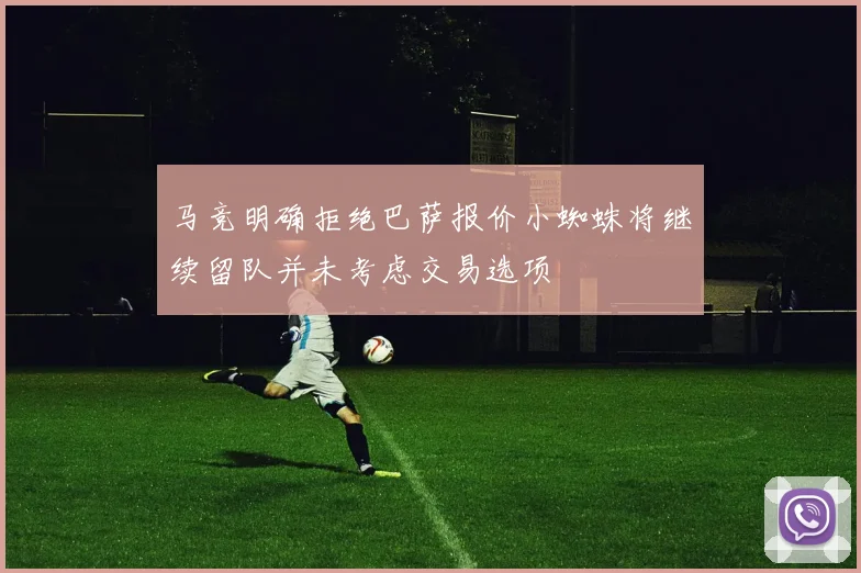 马竞明确拒绝巴萨报价小蜘蛛将继续留队并未考虑交易选项