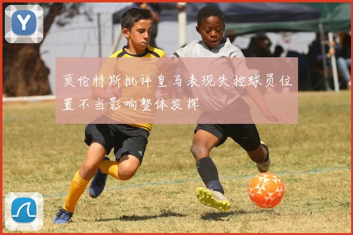 莫伦特斯批评皇马表现失控球员位置不当影响整体发挥
