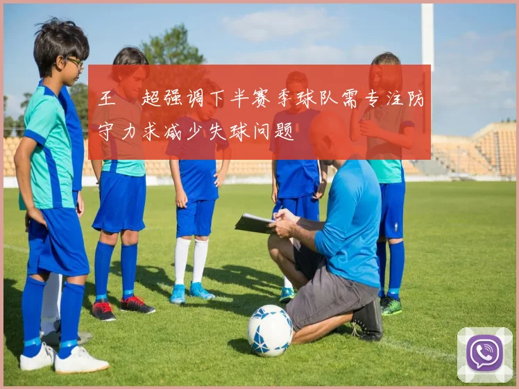 王燊超强调下半赛季球队需专注防守力求减少失球问题