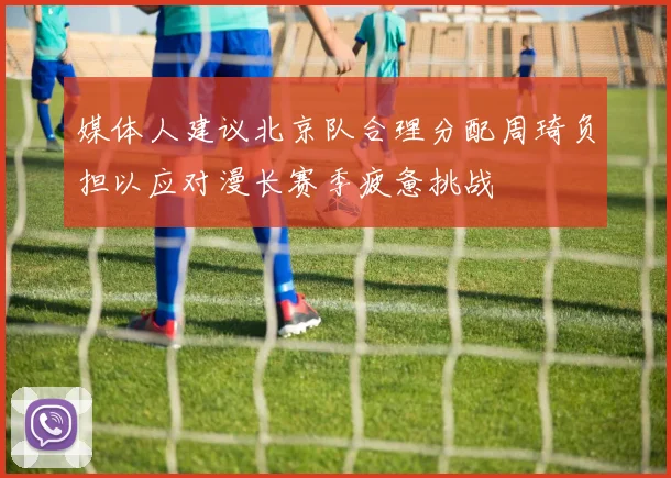 媒体人建议北京队合理分配周琦负担以应对漫长赛季疲惫挑战