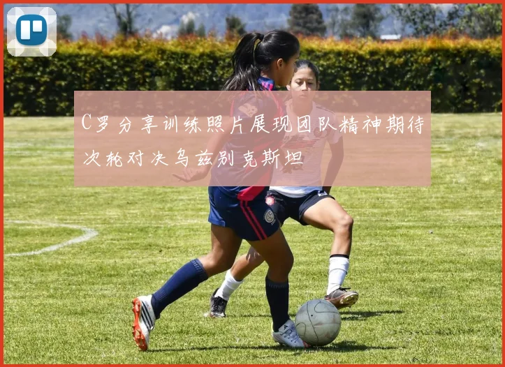 C罗分享训练照片展现团队精神期待次轮对决乌兹别克斯坦