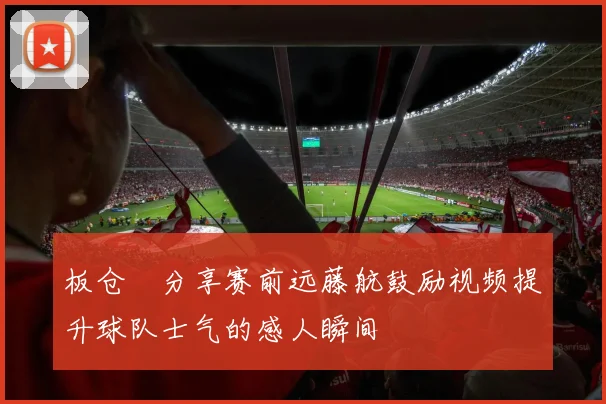 板仓滉分享赛前远藤航鼓励视频提升球队士气的感人瞬间
