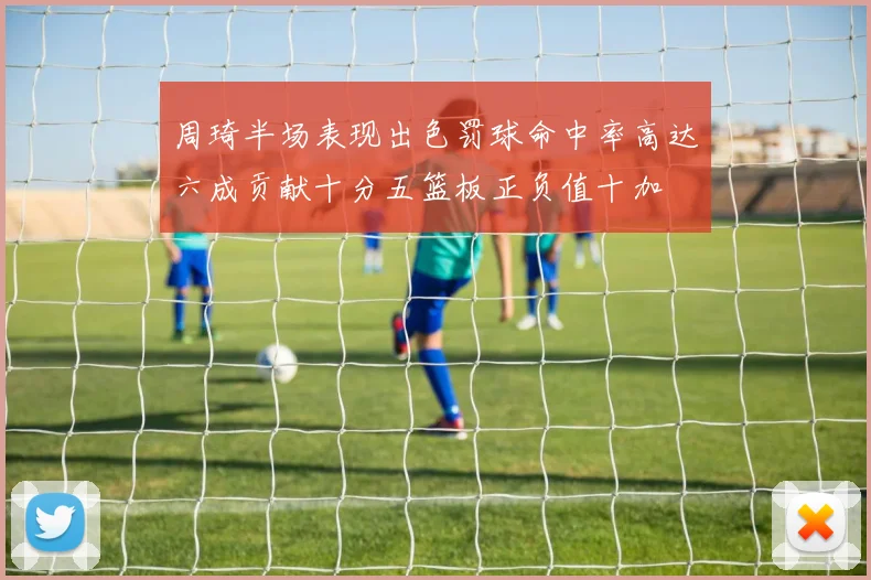 周琦半场表现出色罚球命中率高达六成贡献十分五篮板正负值十加