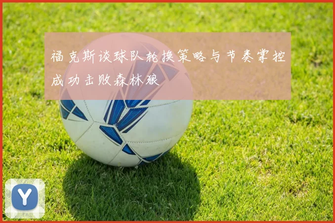 福克斯谈球队轮换策略与节奏掌控成功击败森林狼