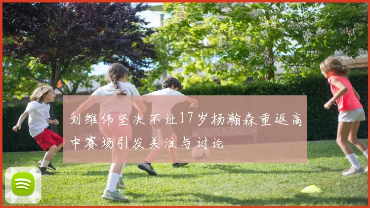 刘维伟坚决不让17岁杨瀚森重返高中赛场引发关注与讨论