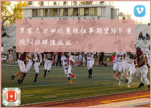 罗塞尼尔回忆曼联往事期望球队重现92班辉煌成就