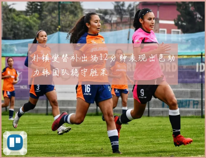 朴镇燮替补出场12分钟表现出色助力韩国队稳守胜果