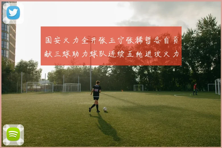 国安火力全开张玉宁张稀哲各自贡献三球助力球队连续五轮进攻火力猛增