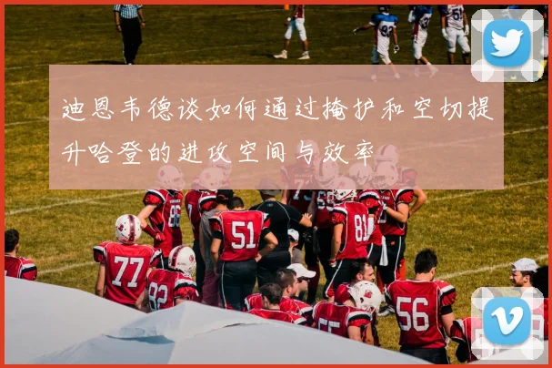迪恩韦德谈如何通过掩护和空切提升哈登的进攻空间与效率