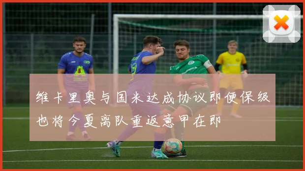 维卡里奥与国米达成协议即便保级也将今夏离队重返意甲在即