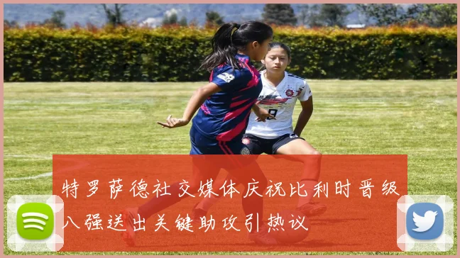 特罗萨德社交媒体庆祝比利时晋级八强送出关键助攻引热议