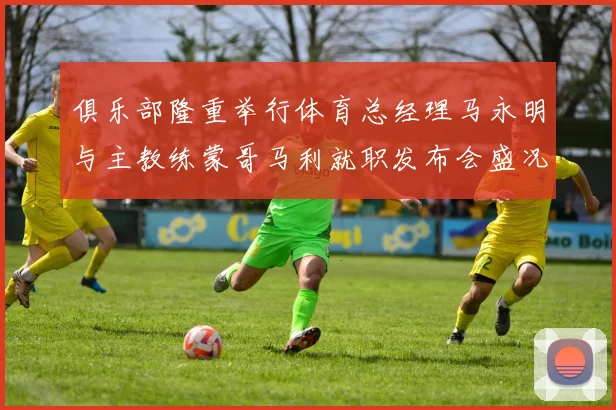 俱乐部隆重举行体育总经理马永明与主教练蒙哥马利就职发布会盛况回顾