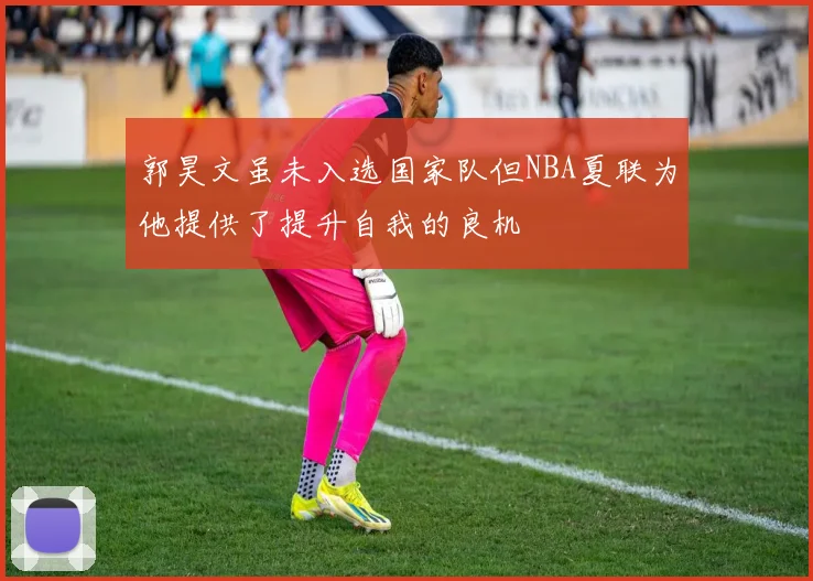 郭昊文虽未入选国家队但NBA夏联为他提供了提升自我的良机