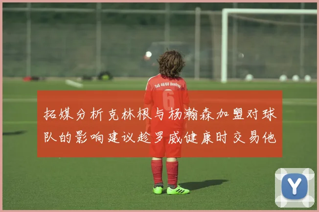 拓媒分析克林根与杨瀚森加盟对球队的影响建议趁罗威健康时交易他