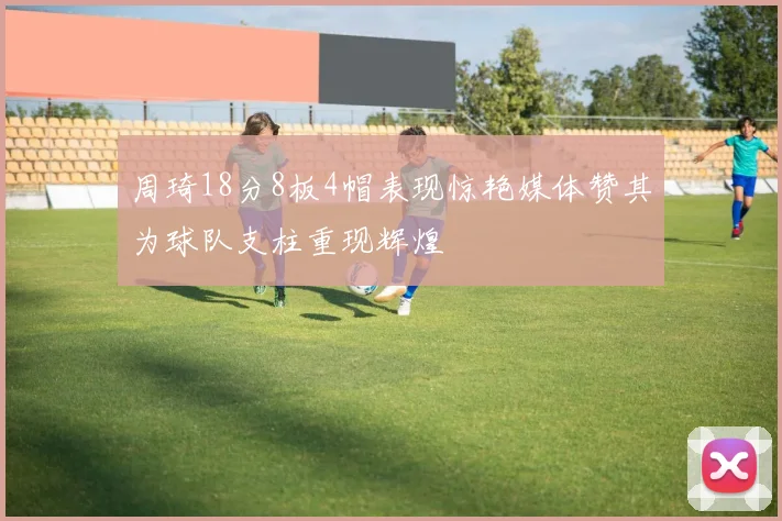 周琦18分8板4帽表现惊艳媒体赞其为球队支柱重现辉煌