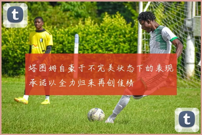 塔图姆自豪于不完美状态下的表现承诺以全力归来再创佳绩