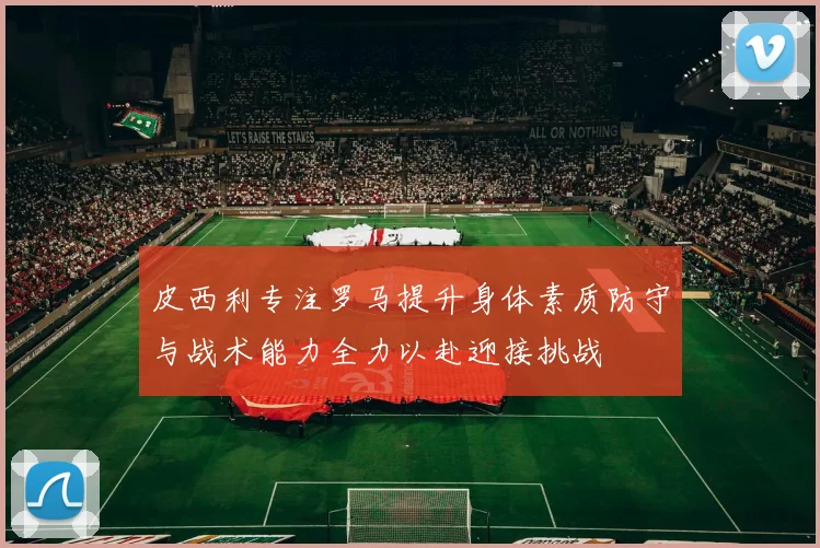 皮西利专注罗马提升身体素质防守与战术能力全力以赴迎接挑战
